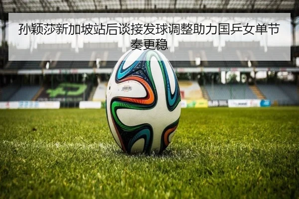 孙颖莎新加坡站后谈接发球调整助力国乒女单节奏更稳