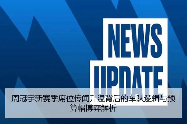 周冠宇新赛季席位传闻升温背后的车队逻辑与预算帽博弈解析
